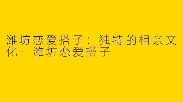 潍坊恋爱搭子:独特的相亲文化