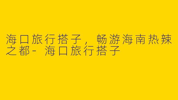 海口旅行搭子,畅游海南热辣之都
