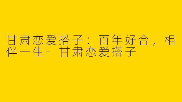 甘肃恋爱搭子：百年好合，相伴一生-甘肃恋爱搭子
