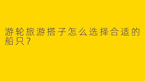 游轮旅游搭子怎么选择合适的船只?