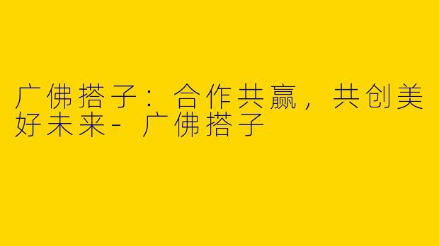 广佛搭子:合作共赢,共创美好未来