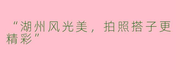 “湖州风光美，拍照搭子更精彩”