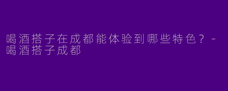 喝酒搭子在成都能体验到哪些特色？