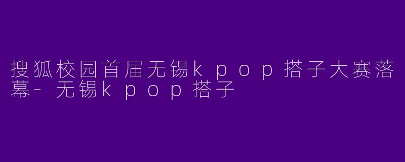 搜狐校园首届无锡kpop搭子大赛落幕-无锡kpop搭子