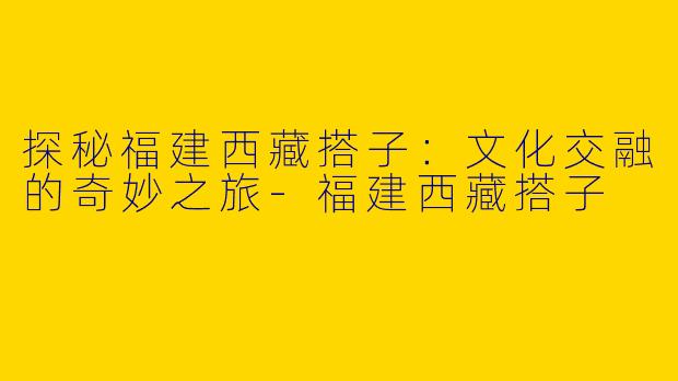 探秘福建西藏搭子：文化交融的奇妙之旅-福建西藏搭子