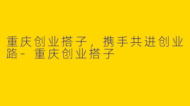 重庆创业搭子，携手共进创业路-重庆创业搭子