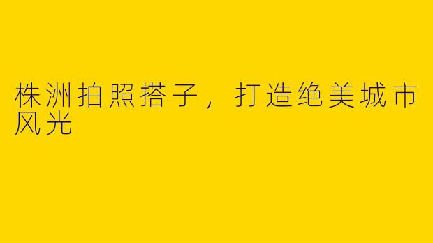 株洲拍照搭子，打造绝美城市风光