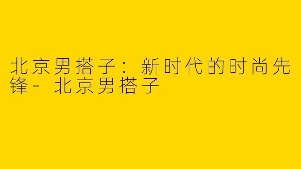 北京男搭子：新时代的时尚先锋-北京男搭子