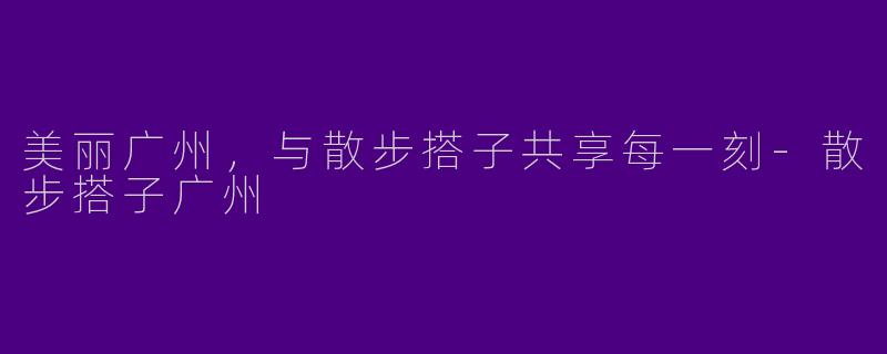 美丽广州，与散步搭子共享每一刻-散步搭子广州