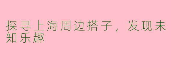 探寻上海周边搭子，发现未知乐趣