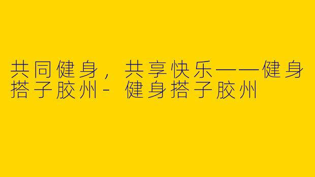 共同健身，共享快乐——健身搭子胶州-健身搭子胶州