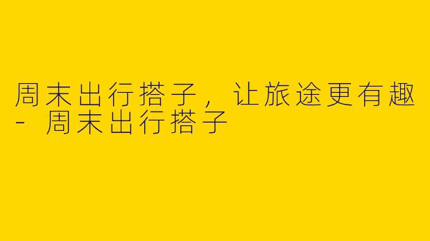 周末出行搭子，让旅途更有趣-周末出行搭子