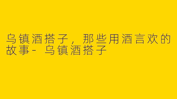 乌镇酒搭子，那些用酒言欢的故事-乌镇酒搭子
