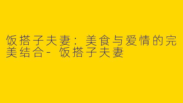 饭搭子夫妻：美食与爱情的完美结合-饭搭子夫妻