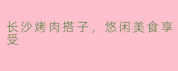 长沙烤肉搭子，悠闲美食享受