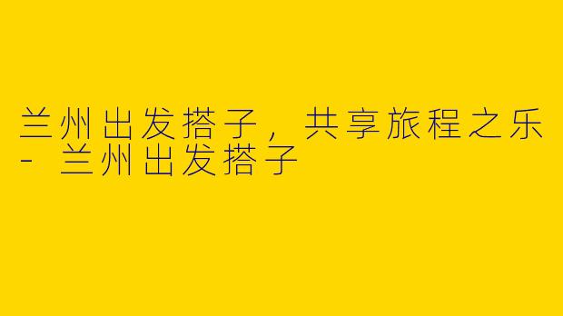 兰州出发搭子，共享旅程之乐-兰州出发搭子