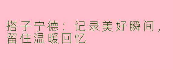 搭子宁德:记录美好瞬间,留住温暖回忆