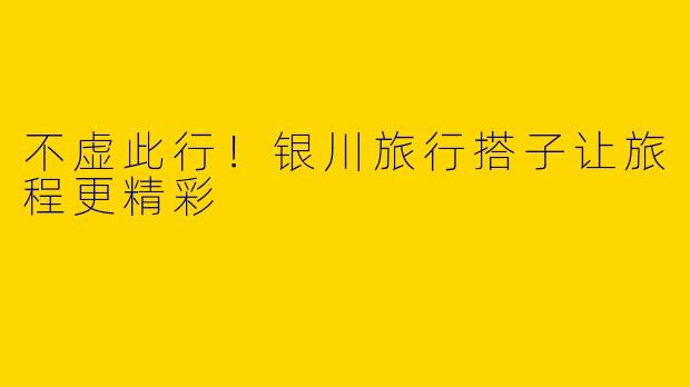 不虚此行！银川旅行搭子让旅程更精彩