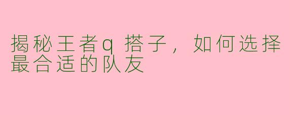 揭秘王者q搭子，如何选择最合适的队友