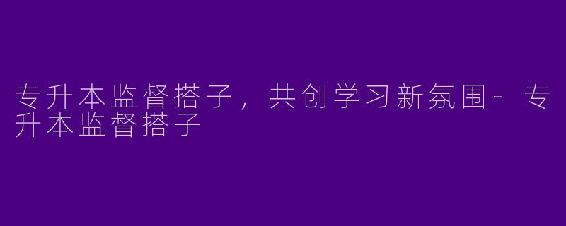 专升本监督搭子，共创学习新氛围-专升本监督搭子