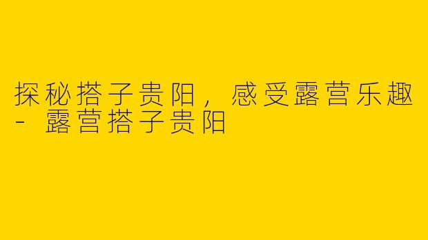 探秘搭子贵阳，感受露营乐趣-露营搭子贵阳