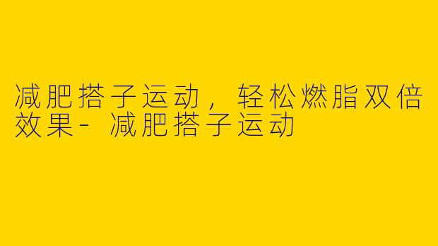 减肥搭子运动，轻松燃脂双倍效果