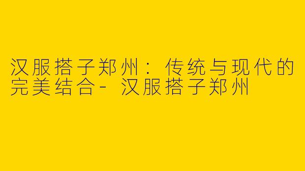 汉服搭子郑州：传统与现代的完美结合-汉服搭子郑州