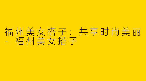 福州美女搭子：共享时尚美丽-福州美女搭子