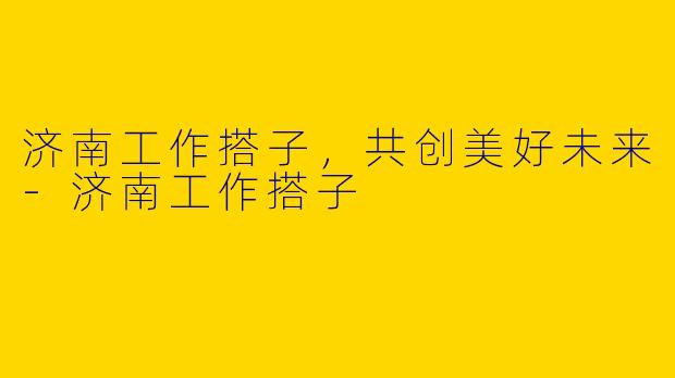 济南工作搭子，共创美好未来-济南工作搭子