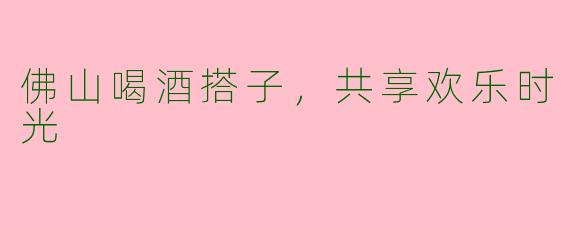 佛山喝酒搭子，共享欢乐时光