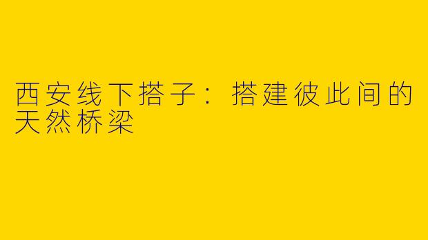 西安线下搭子：搭建彼此间的天然桥梁