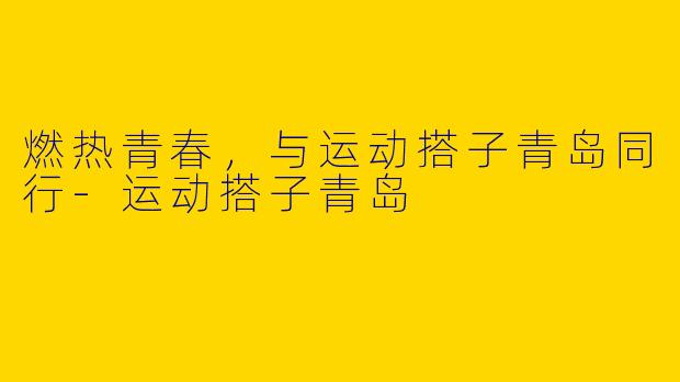 燃热青春，与运动搭子青岛同行-运动搭子青岛
