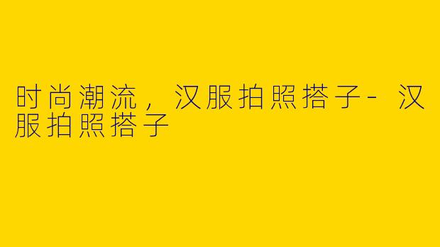时尚潮流，汉服拍照搭子-汉服拍照搭子