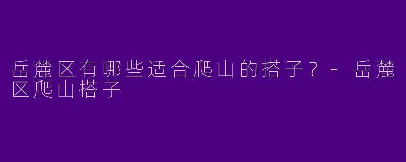 岳麓区有哪些适合爬山的搭子?