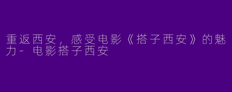 重返西安，感受电影《搭子西安》的魅力-电影搭子西安