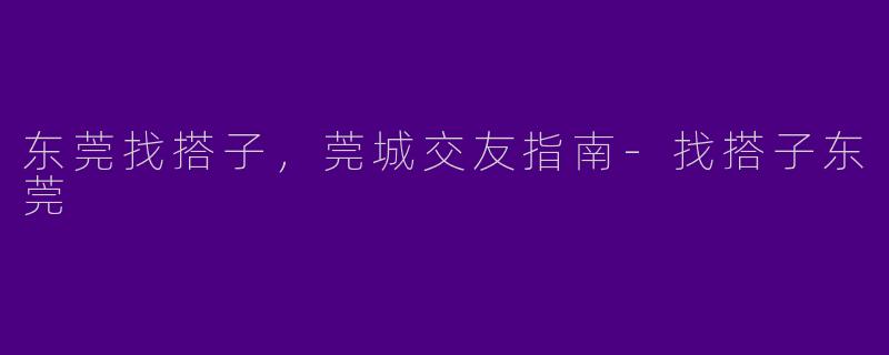 东莞找搭子，莞城交友指南-找搭子东莞