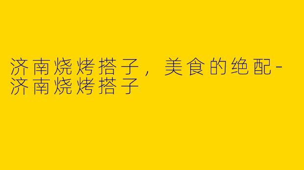 济南烧烤搭子，美食的绝配-济南烧烤搭子