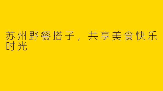 苏州野餐搭子，共享美食快乐时光