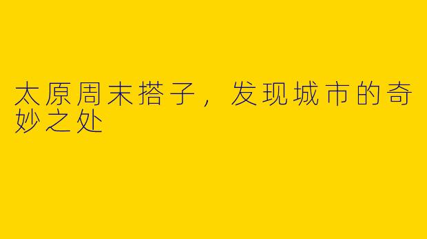 太原周末搭子，发现城市的奇妙之处