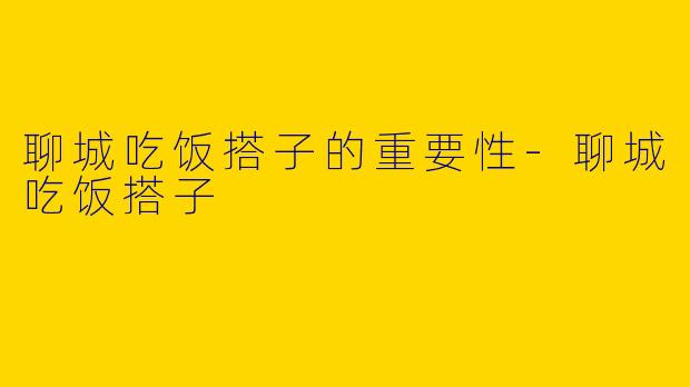 聊城吃饭搭子的重要性-聊城吃饭搭子