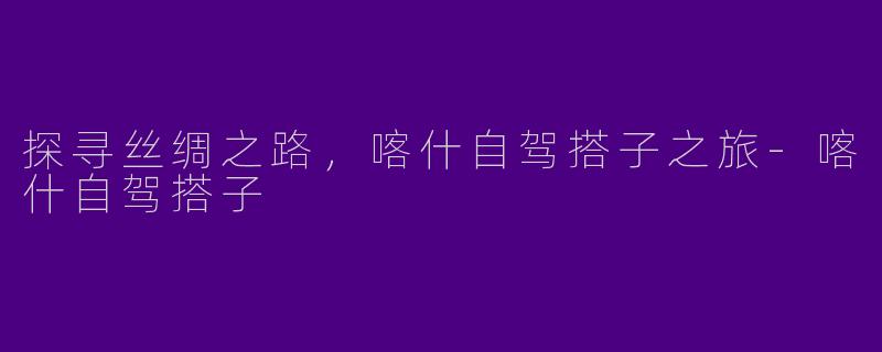 探寻丝绸之路，喀什自驾搭子之旅-喀什自驾搭子