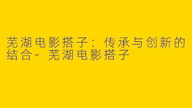芜湖电影搭子：传承与创新的结合