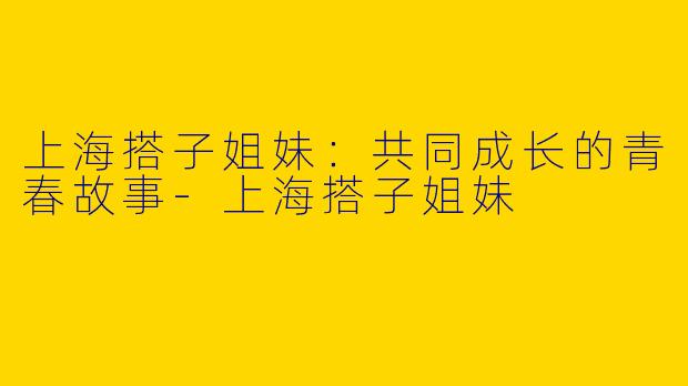 上海搭子姐妹：共同成长的青春故事-上海搭子姐妹