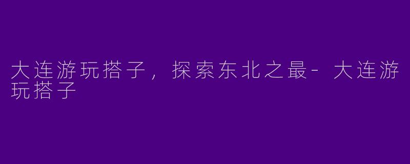 大连游玩搭子,探索东北之最
