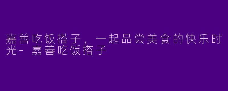 嘉善吃饭搭子,一起品尝美食的快乐时光