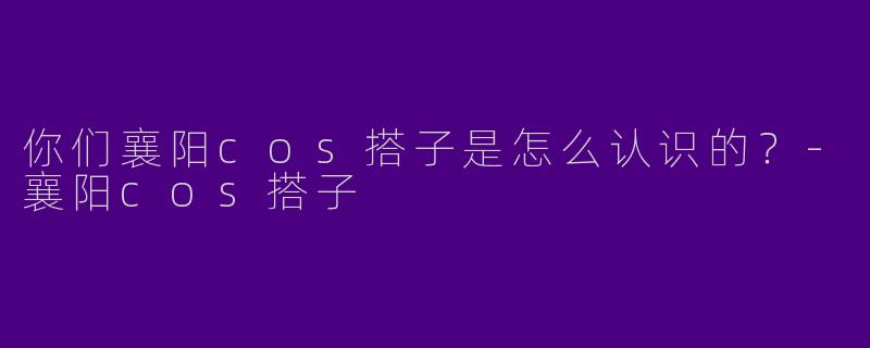 你们襄阳cos搭子是怎么认识的？