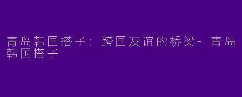 青岛韩国搭子：跨国友谊的桥梁-青岛韩国搭子