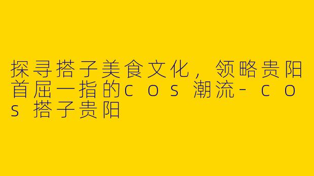 探寻搭子美食文化,领略贵阳首屈一指的cos潮流