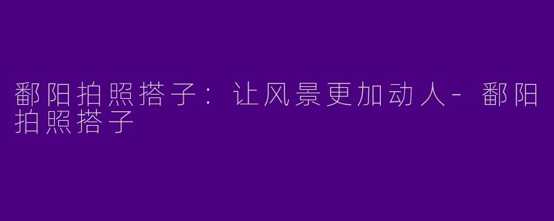 鄱阳拍照搭子：让风景更加动人-鄱阳拍照搭子