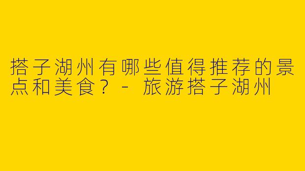 搭子湖州有哪些值得推荐的景点和美食?